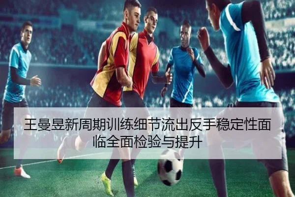 王曼昱新周期训练细节流出反手稳定性面临全面检验与提升